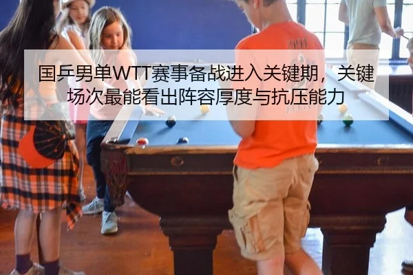 国乒男单WTT赛事备战进入关键期，关键场次最能看出阵容厚度与抗压能力